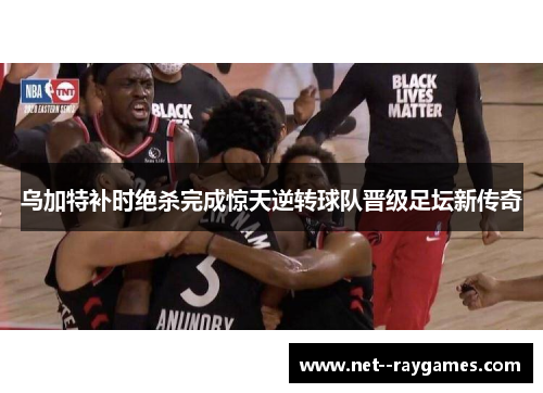 乌加特补时绝杀完成惊天逆转球队晋级足坛新传奇 乌加特补时绝杀完成惊天逆转球队晋级足坛新传奇